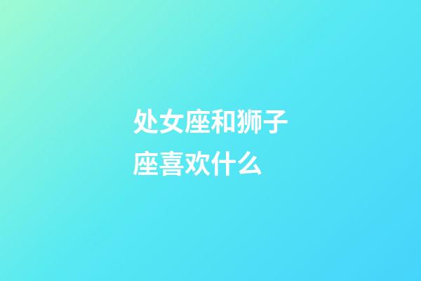 处女座和狮子座喜欢什么-第1张-星座运势-玄机派