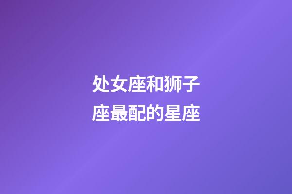 处女座和狮子座最配的星座-第1张-星座运势-玄机派