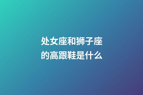 处女座和狮子座的高跟鞋是什么-第1张-星座运势-玄机派