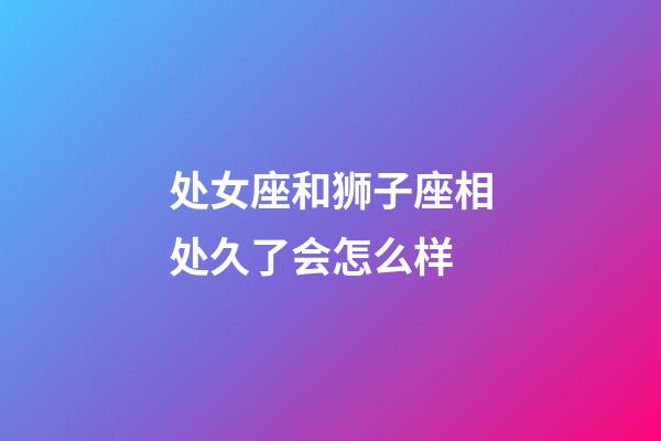 处女座和狮子座相处久了会怎么样-第1张-星座运势-玄机派