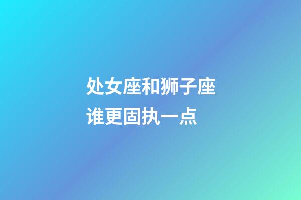 处女座和狮子座谁更固执一点-第1张-星座运势-玄机派