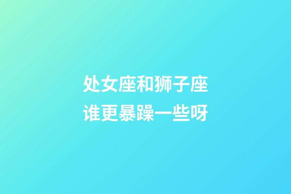 处女座和狮子座谁更暴躁一些呀-第1张-星座运势-玄机派