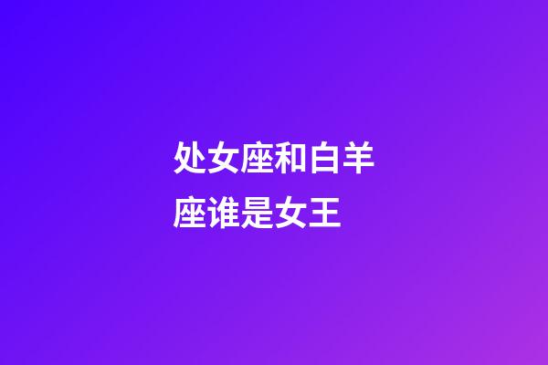 处女座和白羊座谁是女王-第1张-星座运势-玄机派