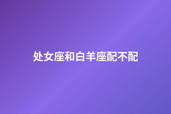 处女座和白羊座配不配-第1张-星座运势-玄机派