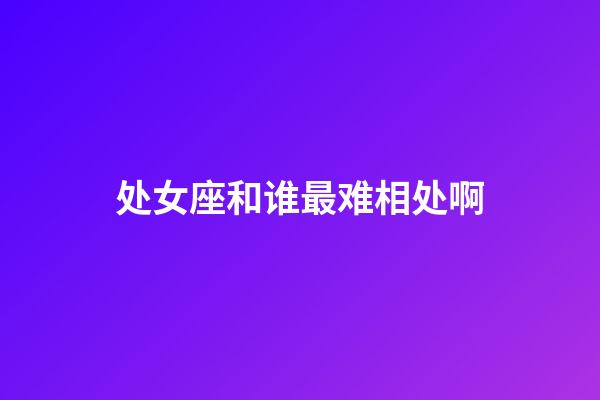 处女座和谁最难相处啊-第1张-星座运势-玄机派