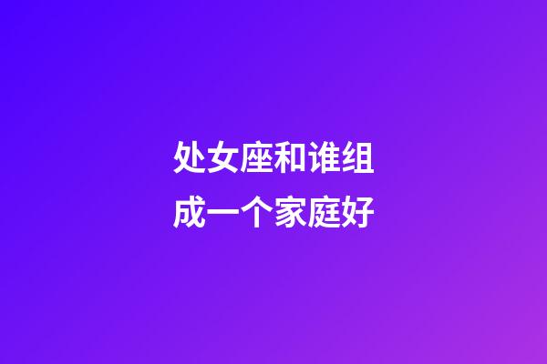 处女座和谁组成一个家庭好-第1张-星座运势-玄机派