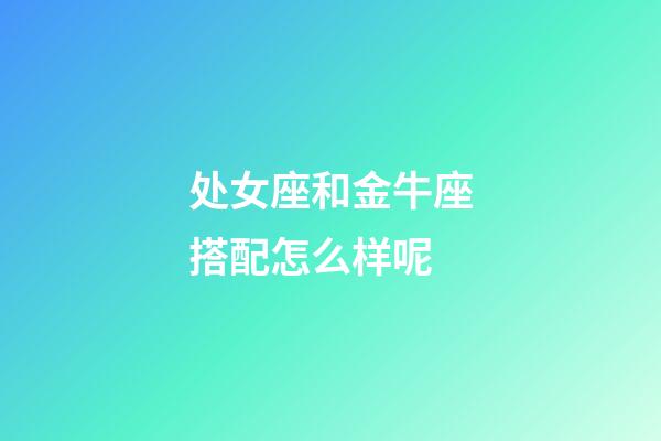 处女座和金牛座搭配怎么样呢-第1张-星座运势-玄机派