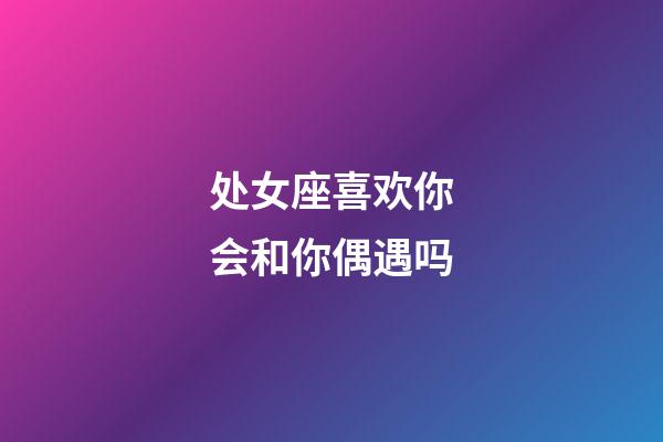 处女座喜欢你会和你偶遇吗-第1张-星座运势-玄机派