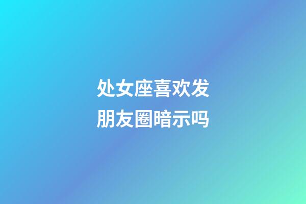 处女座喜欢发朋友圈暗示吗-第1张-星座运势-玄机派