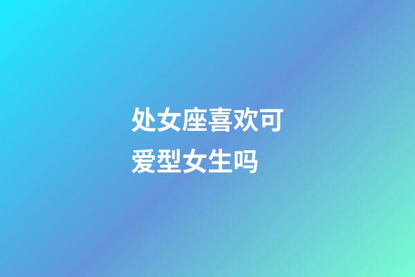 处女座喜欢可爱型女生吗-第1张-星座运势-玄机派