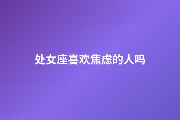 处女座喜欢焦虑的人吗-第1张-星座运势-玄机派