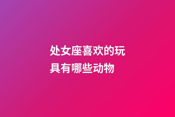 处女座喜欢的玩具有哪些动物-第1张-星座运势-玄机派