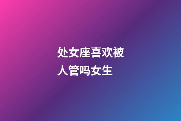 处女座喜欢被人管吗女生-第1张-星座运势-玄机派