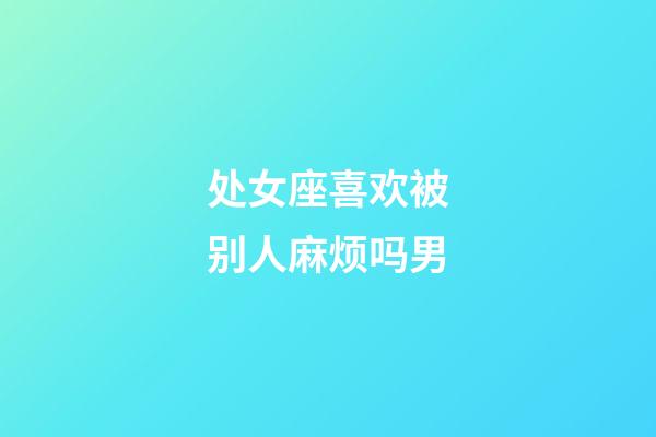 处女座喜欢被别人麻烦吗男-第1张-星座运势-玄机派