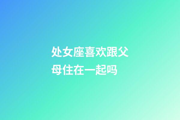 处女座喜欢跟父母住在一起吗-第1张-星座运势-玄机派