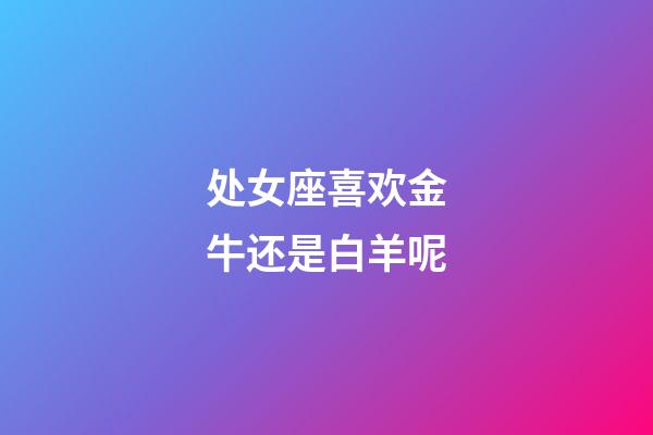 处女座喜欢金牛还是白羊呢-第1张-星座运势-玄机派