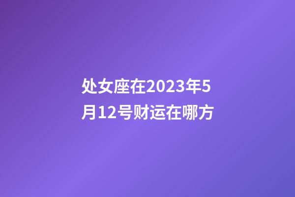 处女座在2023年5月12号财运在哪方-第1张-星座运势-玄机派