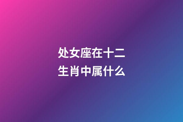 处女座在十二生肖中属什么-第1张-星座运势-玄机派