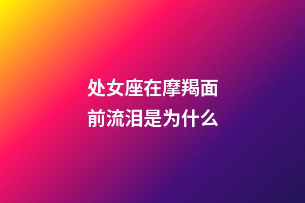 处女座在摩羯面前流泪是为什么-第1张-星座运势-玄机派