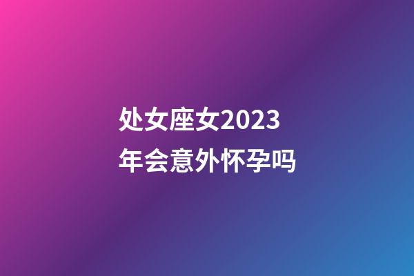 处女座女2023年会意外怀孕吗-第1张-星座运势-玄机派