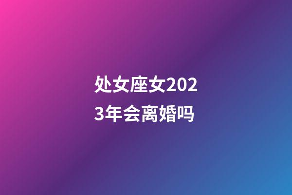 处女座女2023年会离婚吗-第1张-星座运势-玄机派
