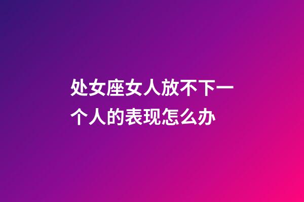 处女座女人放不下一个人的表现怎么办-第1张-星座运势-玄机派