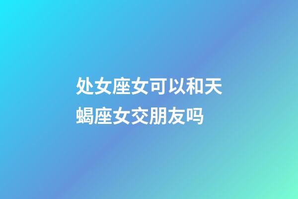 处女座女可以和天蝎座女交朋友吗-第1张-星座运势-玄机派