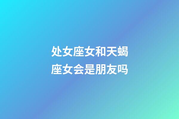 处女座女和天蝎座女会是朋友吗-第1张-星座运势-玄机派