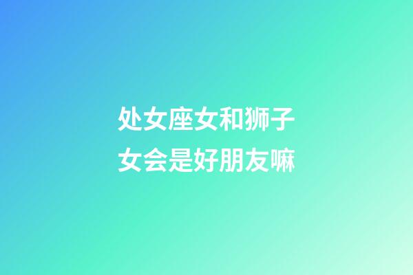 处女座女和狮子女会是好朋友嘛-第1张-星座运势-玄机派