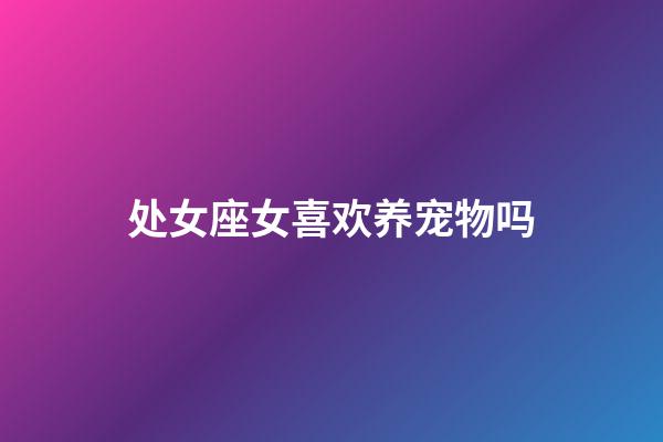 处女座女喜欢养宠物吗-第1张-星座运势-玄机派