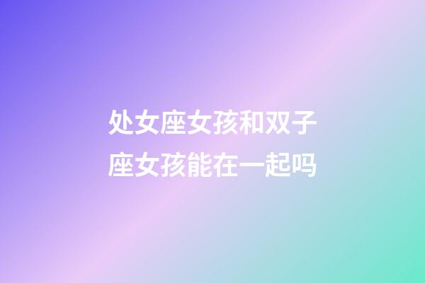 处女座女孩和双子座女孩能在一起吗-第1张-星座运势-玄机派