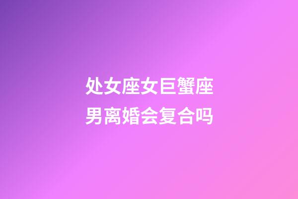 处女座女巨蟹座男离婚会复合吗-第1张-星座运势-玄机派