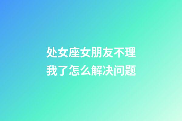 处女座女朋友不理我了怎么解决问题-第1张-星座运势-玄机派