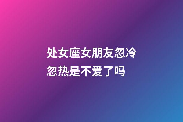 处女座女朋友忽冷忽热是不爱了吗-第1张-星座运势-玄机派