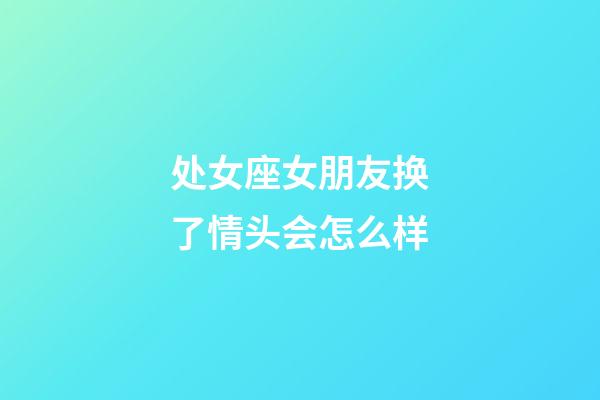 处女座女朋友换了情头会怎么样-第1张-星座运势-玄机派