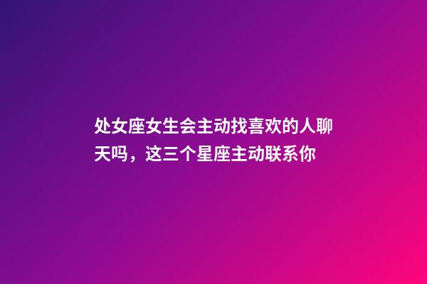 处女座女生会主动找喜欢的人聊天吗，这三个星座主动联系你-第1张-观点-玄机派