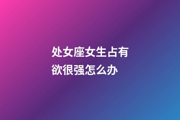 处女座女生占有欲很强怎么办-第1张-星座运势-玄机派