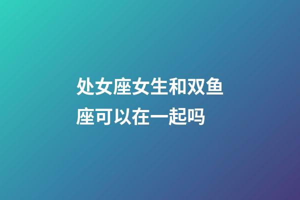 处女座女生和双鱼座可以在一起吗-第1张-星座运势-玄机派