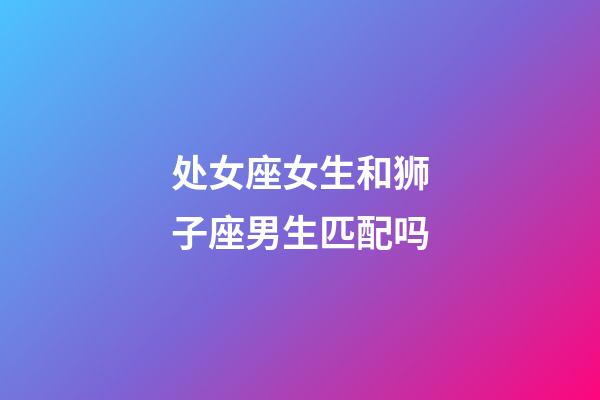 处女座女生和狮子座男生匹配吗-第1张-星座运势-玄机派