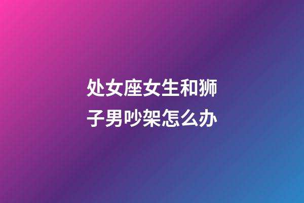 处女座女生和狮子男吵架怎么办-第1张-星座运势-玄机派