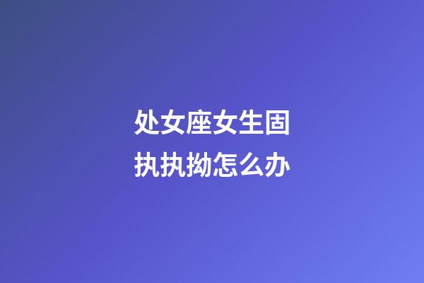 处女座女生固执执拗怎么办-第1张-星座运势-玄机派