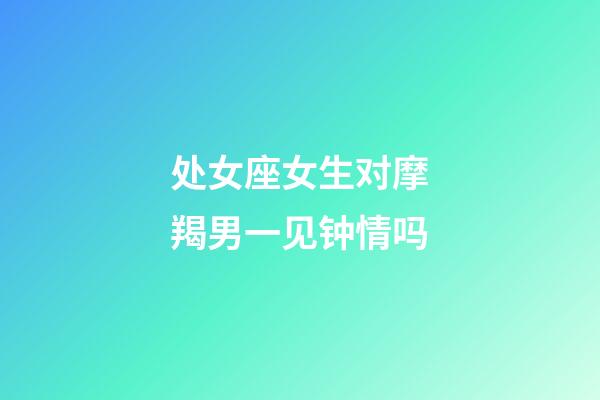 处女座女生对摩羯男一见钟情吗-第1张-星座运势-玄机派