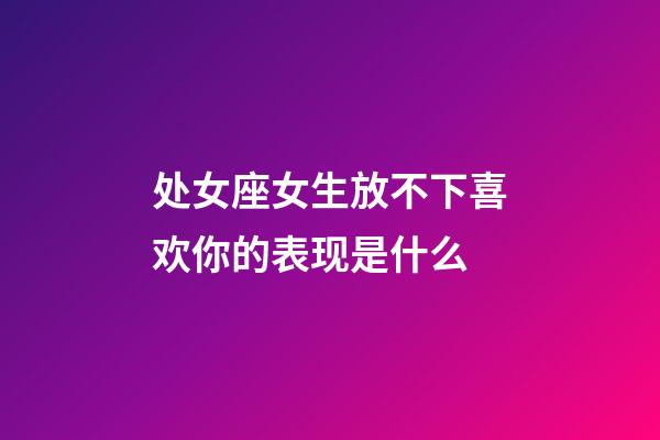 处女座女生放不下喜欢你的表现是什么-第1张-星座运势-玄机派