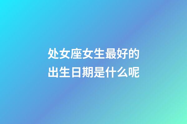 处女座女生最好的出生日期是什么呢-第1张-星座运势-玄机派