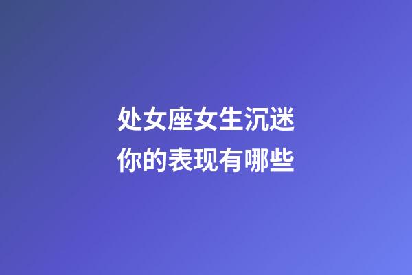 处女座女生沉迷你的表现有哪些-第1张-星座运势-玄机派