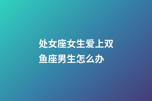 处女座女生爱上双鱼座男生怎么办-第1张-星座运势-玄机派