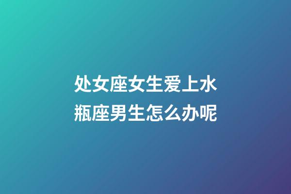 处女座女生爱上水瓶座男生怎么办呢-第1张-星座运势-玄机派