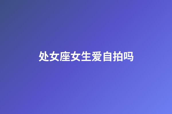 处女座女生爱自拍吗-第1张-星座运势-玄机派