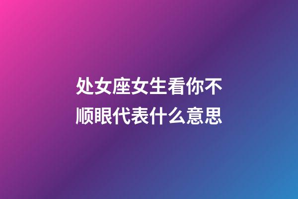 处女座女生看你不顺眼代表什么意思-第1张-星座运势-玄机派