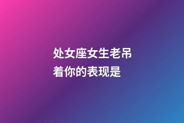 处女座女生老吊着你的表现是-第1张-星座运势-玄机派